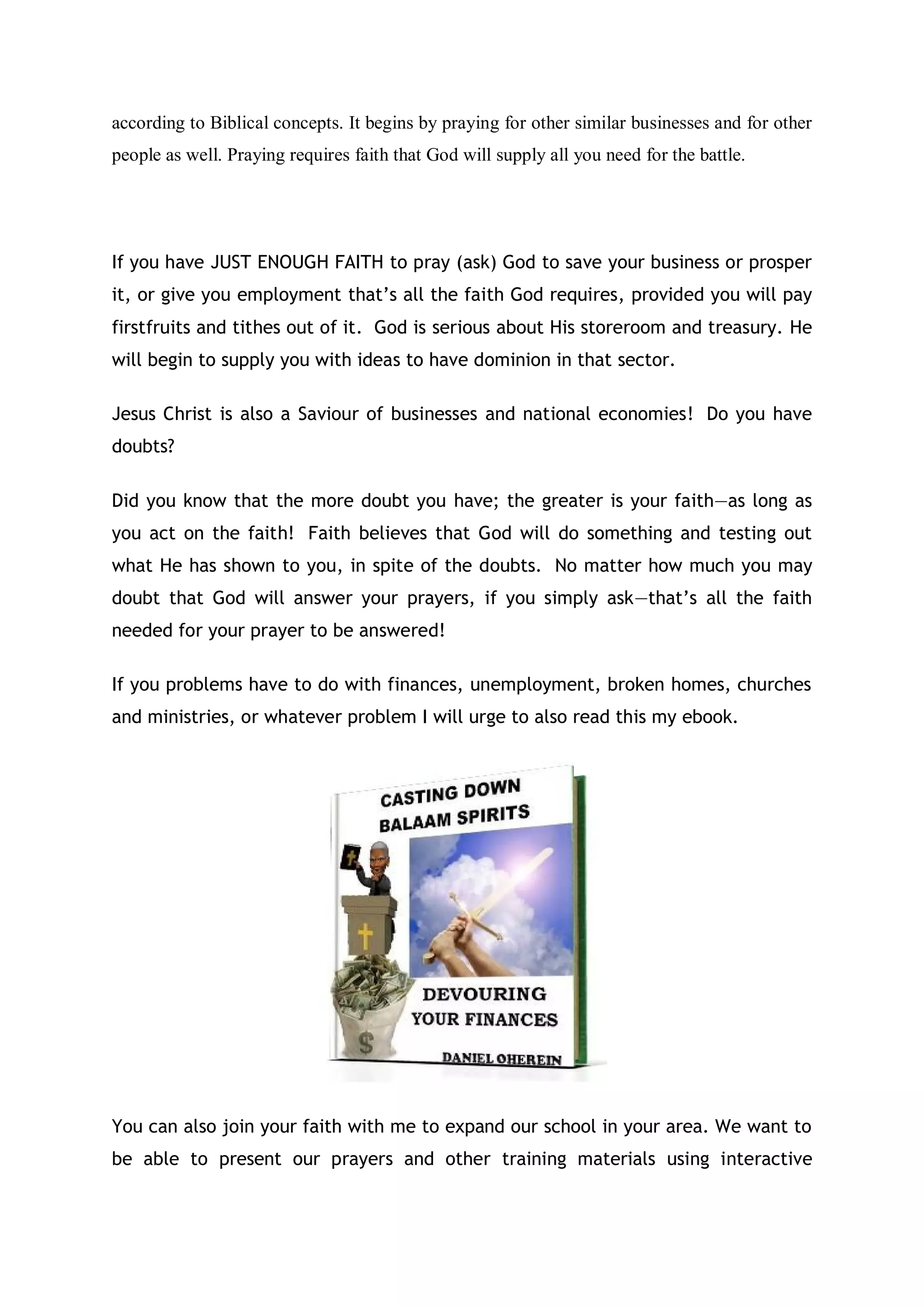 you operates; and how your knowledge can create abundance wealth for
him/her. Therefore, show this person who is reading or listening to this prayer
right now a financial miracle, a gift, a promotion, a favour, a new business
contract, a miraculous healing, a new job, or whatever that is troubling the
listener or reader that he or she need an immediate answer from you. What
ever it takes, Father I don’t care, do a financial miracle for them that will cause
this prayer to move around the world with a speed of light to all hearts and
souls.
Jesus Son of David, you know that my heart desire is to turn every
college on earth to your training school for proclaiming your true
knowledge. Father as at now, the work has reached a level where I
cannot do it alone. Jesus, ask your Father in heaven right now to
provide more Grace. You know our need, we need a permanent home, we
need gainful employment, we need more money to operate, we need people
to work with us, we need a brand new car of good quality and standard;
We need partners, marketers, programmers, editors, we need favours
from people far and wide around the world; we need evidence of
abundance financial blessings in our lives, and the lives of all our
partners.
Father, do not delays in answering these requests today as you know my
enemies have been trying to use shortages of resources to slow down my
ministries. Intervene and let my enemies be scattered and put to shame. Bless
somebody with money, a car, a house, something of great substance to bless
me and my family too. Take us out of our current lack or stagnancy situation.
Master Jesus, remember that you are the one that said we should ask your
Father of anything. Speak to your Father whom you seat on His right hand side
to provide all what we have asked Him to do for us today; You are our
advocator; in the Mighty Name of Jesus Christ of Nazareth we prayed thee oh
Lord. Amen
Father, let your wisdom for financial investment be written and inscribe in
every heart that believes what you’ve revealed to me. Let your knowledge of
financial investments, of firstfruits and tithes filled all hearts that believes in
you; Let tribes, all men, kings, presidents, prime ministers, economic advisors,
Wall Street traders, both poor and the rich in carnal knowledge continue to
seek for your knowledge forever, in the Name of Jesus Christ of Nazareth I
prayed; Amen.
Prayers for my Enemies
Father it is not your wish that anyone should perish or continue to
suffer losses from the financial markets or via any other form of
investments. Father, I have delivered your plans of profit making in
 