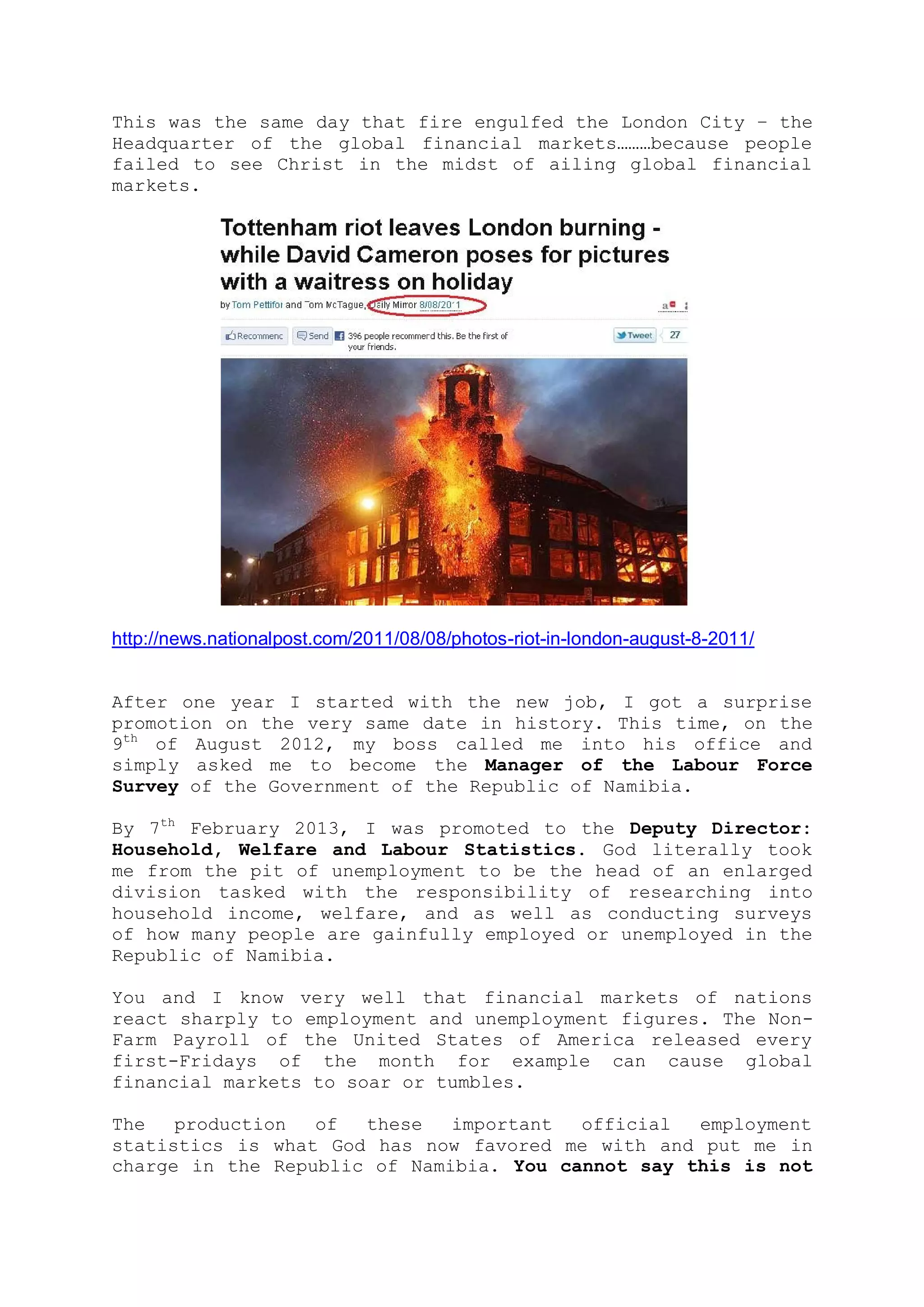 openly telling us that we were cursed and suffering from generational
curses. But we refused to accept their reports as our portion.
In the midst of our mountains of financial problems, God shamed all
those who were laughing at us and restored us back to gainful
employment even at the time the world was going through the worse
global financial uncertainties.
This was the same day that fire engulfed the London City – the
Headquarter of the global financial markets………because people failed to
see Christ in the midst of ailing global financial markets.
http://news.nationalpost.com/2011/08/08/photos-riot-in-london-august-8-2011/
After one year of starting with the new job, I got a surprise
promotion on the very same month and almost the same day in history.
This time, it was on the 9th of August of 2012, when my boss called me
into his office and simply asked me to become the Manager of the
Labour Force Survey of the Government of the Republic of Namibia.
 