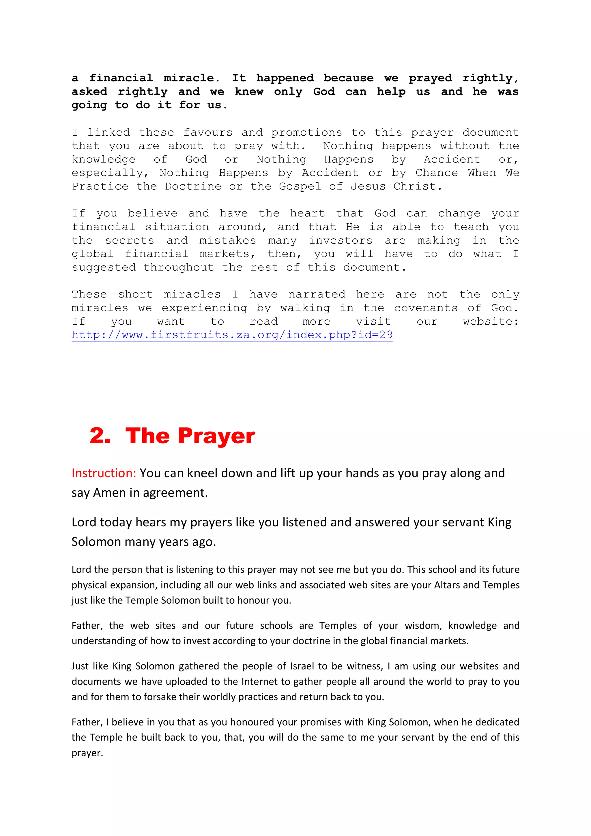 By of 7th February 2013, I was again promoted to the Deputy Director:
Household, Welfare and Labour Statistics. God literally took me from
the pit of unemployment to be the head of an enlarged division, tasked
with the responsibility of researching into household income, welfare,
and as well as conducting surveys of how many people are gainfully
employed or unemployed in the Republic of Namibia.
You and I know very well that financial markets of nations react
sharply to employment and unemployment figures. The Non-Farm Payroll
of the United States of America released every first-Fridays of the
month for example, can cause global financial markets to soar or
tumbles.
The production of these important official employment statistics is
what God has now favored me with and put me in charge in the Republic
of Namibia since 2012. You cannot say this that this favour is not a
financial miracle.
Since we launched the online prayer altar in 2010 while we were still
held in financial captivity, we have being experiencing many diverse
blessings from God, job promotions; abundant and exceedingly great
peace of mind in my family.
I linked all these favours and promotions to this prayer document that
you are about to pray with. Nothing in this world happens without the
knowledge of God. In other world, the sudden change in our wellbeing
did not happened by accident or by chance, but because I took hold of
the testimony of the mother of Joel Osteen in one of his book called
Your Best Life now. In this book, Joel wrote as follows:
I will never forget what my mother did when she was diagnosed
with terminal cancer back in 1987. After she got out of that
hospital, she could easily have come home and just sunk into deep
pit of depression. But mother did not do that. She did not stay
focused on herself she did not constantly dwell on that sickness.
In her time of greatest needs in darkest hour of her life what
did she do?
She went to church and prayed for other people who were sick or
in need. She sows those seeds of healing. And just as the
scripture says, as she began to help other people in need, her
light broke forth like dawn, and her own healing came (Joel
Osteen).
The very day that I believed and told myself that I will setup an
online crowd sourcing prayer framework so that other people are able
to send me financial prayer requests; and also prayed with the prayers
inside this eBook, drops of financial blessings began to fall upon our
lives little by little. Eventually, enough for us to pay off our huge
financial debts we accumulated over 6 years of unemployment.
 