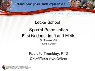 National Aboriginal Health Organization




               Locke School
         Special Presentation
     First Nations, Inuit and Métis
                   St. Thomas, ON
                    June 4, 2010



           Paulette Tremblay, PhD
           Chief Executive Officer
 