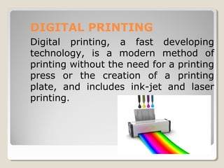 DIGITAL PRINTING
Digital printing, a fast developing
technology, is a modern method of
printing without the need for a printing
press or the creation of a printing
plate, and includes ink-jet and laser
printing.
 