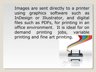Images are sent directly to a printer
using graphics software such as
InDesign or Illustrator, and digital
files such as PDFs, for printing in an
office environment. It is ideal for on
demand printing jobs, variable
printing and fine art printing.
 