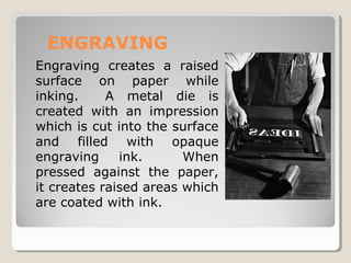 ENGRAVING
Engraving creates a raised
surface on paper while
inking. A metal die is
created with an impression
which is cut into the surface
and filled with opaque
engraving ink. When
pressed against the paper,
it creates raised areas which
are coated with ink.
 