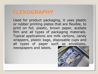 FLEXOGRAPHY
Used for product packaging, it uses plastic
or rubber printing plates that are flexible, to
print on foil, plastic, brown paper, acetate
film and all types of packaging materials.
Typical applications are milk cartons, candy
wrappers, plastic bags, disposable cups and
all types of paper such as envelopes,
newspapers and labels.
 