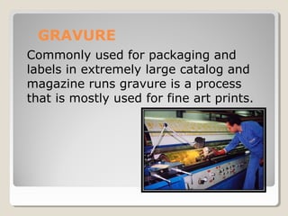 GRAVURE
Commonly used for packaging and
labels in extremely large catalog and
magazine runs gravure is a process
that is mostly used for fine art prints.
 