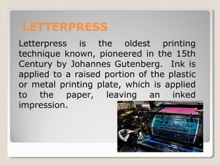 LETTERPRESS
Letterpress is the oldest printing
technique known, pioneered in the 15th
Century by Johannes Gutenberg. Ink is
applied to a raised portion of the plastic
or metal printing plate, which is applied
to the paper, leaving an inked
impression.
 