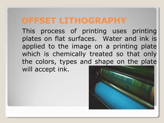 OFFSET LITHOGRAPHY
This process of printing uses printing
plates on flat surfaces. Water and ink is
applied to the image on a printing plate
which is chemically treated so that only
the colors, types and shape on the plate
will accept ink.
 