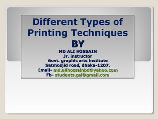 Different Types of
Printing Techniques
BYBY
MD ALI HOSSAINMD ALI HOSSAIN
Jr. instructorJr. instructor
Govt. graphic arts instituteGovt. graphic arts institute
Satmosjid road, dhaka-1207.Satmosjid road, dhaka-1207.
Email-Email- md.alihossainbd@yahoo.commd.alihossainbd@yahoo.com
Fb-Fb- students.gai@gmail.comstudents.gai@gmail.com
Different Types of
Printing Techniques
BYBY
MD ALI HOSSAINMD ALI HOSSAIN
Jr. instructorJr. instructor
Govt. graphic arts instituteGovt. graphic arts institute
Satmosjid road, dhaka-1207.Satmosjid road, dhaka-1207.
Email-Email- md.alihossainbd@yahoo.commd.alihossainbd@yahoo.com
Fb-Fb- students.gai@gmail.comstudents.gai@gmail.com
 