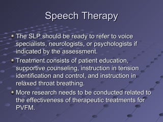 Speech Therapy
The SLP should be ready to refer to voice
specialists, neurologists, or psychologists if
indicated by the assessment.
Treatment consists of patient education,
supportive counseling, instruction in tension
identification and control, and instruction in
relaxed throat breathing.
More research needs to be conducted related to
the effectiveness of therapeutic treatments for
PVFM.
 