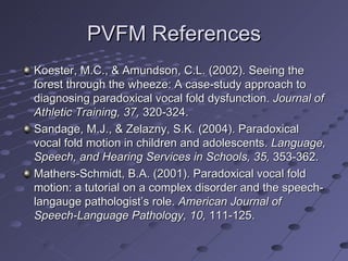 PVFM References
Koester, M.C., & Amundson, C.L. (2002). Seeing the
forest through the wheeze: A case-study approach to
diagnosing paradoxical vocal fold dysfunction. Journal of
Athletic Training, 37, 320-324.
Sandage, M.J., & Zelazny, S.K. (2004). Paradoxical
vocal fold motion in children and adolescents. Language,
Speech, and Hearing Services in Schools, 35, 353-362.
Mathers-Schmidt, B.A. (2001). Paradoxical vocal fold
motion: a tutorial on a complex disorder and the speech-
langauge pathologist’s role. American Journal of
Speech-Language Pathology, 10, 111-125.
 