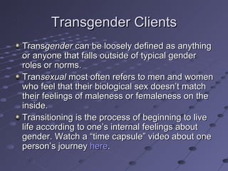 Transgender Clients
Transgender can be loosely defined as anything
or anyone that falls outside of typical gender
roles or norms.
Transexual most often refers to men and women
who feel that their biological sex doesn’t match
their feelings of maleness or femaleness on the
inside.
Transitioning is the process of beginning to live
life according to one’s internal feelings about
gender. Watch a “time capsule” video about one
person’s journey here.
 