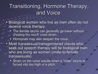 Transitioning, Hormone Therapy,
            and Voice
Biological women who live as men often do not
receive voice therapy.
   The female larynx can generally go lower without
    creating too much voice strain.
   Hormones may also deepen the voice.
Most transsexual/transgendered clients who
seek out speech therapy will be biological men
who are living as women (male-to-female
transsexuals).
   Strain on the voice results when a “male” larynx is
    forced into too high of a pitch.
 