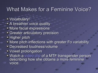 What Makes for a Feminine Voice?
 Vocabulary!
 A breathier voice quality
 More facial expressions
 Greater articulatory precision
 Higher pitch
 More pitch inflections with greater Fo variability
 Decreased loudness/volume
 Vowel prolongation
 Watch a video clip of a MTF transgender person
 describing how she obtains a more feminine
 voice.
 