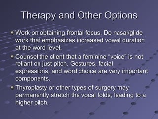 Therapy and Other Options
Work on obtaining frontal focus. Do nasal/glide
work that emphasizes increased vowel duration
at the word level.
Counsel the client that a feminine “voice” is not
reliant on just pitch. Gestures, facial
expressions, and word choice are very important
components.
Thyroplasty or other types of surgery may
permanently stretch the vocal folds, leading to a
higher pitch.
 