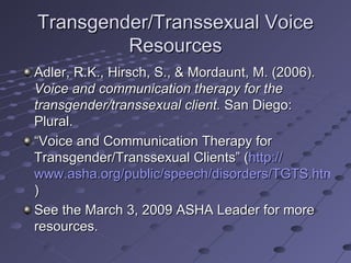 Transgender/Transsexual Voice
         Resources
Adler, R.K., Hirsch, S., & Mordaunt, M. (2006).
Voice and communication therapy for the
transgender/transsexual client. San Diego:
Plural.
“Voice and Communication Therapy for
Transgender/Transsexual Clients” (http://
www.asha.org/public/speech/disorders/TGTS.htm
)
See the March 3, 2009 ASHA Leader for more
resources.
 
