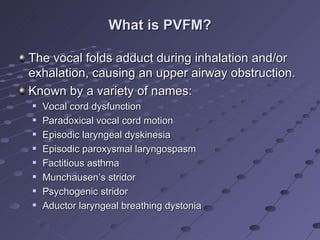 What is PVFM?

The vocal folds adduct during inhalation and/or
exhalation, causing an upper airway obstruction.
Known by a variety of names:
   Vocal cord dysfunction
   Paradoxical vocal cord motion
   Episodic laryngeal dyskinesia
   Episodic paroxysmal laryngospasm
   Factitious asthma
   Munchausen’s stridor
   Psychogenic stridor
   Aductor laryngeal breathing dystonia
 