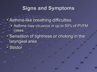 Signs and Symptoms

Asthma-like breathing difficulties
   Asthma may co-occur in up to 50% of PVFM
    cases.
Sensation of tightness or choking in the
laryngeal area
Stridor
 