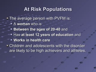 At Risk Populations
The average person with PVFM is:
   A woman who is
   Between the ages of 20-40 and
   Has at least 12 years of education and
   Works in health care
Children and adolescents with the disorder
are likely to be high achievers and athletes.
 