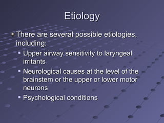 Etiology
There are several possible etiologies,
including:
   Upper airway sensitivity to laryngeal
    irritants
   Neurological causes at the level of the
    brainstem or the upper or lower motor
    neurons
   Psychological conditions
 