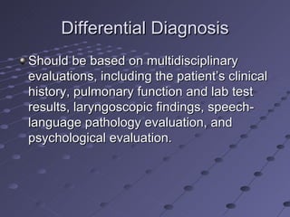 Differential Diagnosis
Should be based on multidisciplinary
evaluations, including the patient’s clinical
history, pulmonary function and lab test
results, laryngoscopic findings, speech-
language pathology evaluation, and
psychological evaluation.
 