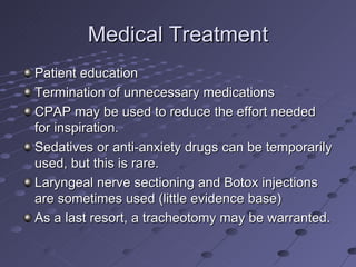 Medical Treatment
Patient education
Termination of unnecessary medications
CPAP may be used to reduce the effort needed
for inspiration.
Sedatives or anti-anxiety drugs can be temporarily
used, but this is rare.
Laryngeal nerve sectioning and Botox injections
are sometimes used (little evidence base)
As a last resort, a tracheotomy may be warranted.
 