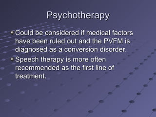 Psychotherapy
Could be considered if medical factors
have been ruled out and the PVFM is
diagnosed as a conversion disorder.
Speech therapy is more often
recommended as the first line of
treatment.
 