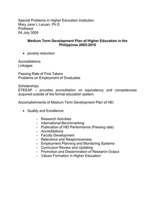 Special Problems in Higher Education Institution<br />Mary Jane L Laruan, Ph D<br />Professor<br />04 July 3009<br />Medium Term Development Plan of Higher Education in the Philippines 2005-2010<br />,[object Object],Accreditations<br />Linkages<br />Passing Rate of First Takers<br />Problems on Employment of Graduates<br />Scholarships<br />ETEEAP – provides accreditation on equivalency and competencies acquired outside of the formal education system.<br />Accomplishments of Medium Term Development Plan of HEI<br />,[object Object]