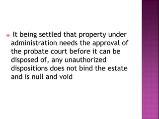  It being settled that property under
administration needs the approval of
the probate court before it can be
disposed of, any unauthorized
dispositions does not bind the estate
and is null and void
 