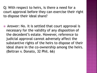 Q: With respect to heirs, is there a need for a
court approval before they can exercise their right
to dispose their ideal share?
 Answer: No. it is settled that court approval is
necessary for the validity of any disposition of
the decedent’s estate. However, reference to
judicial approval cannot adversely affect the
substantive rights of the heirs to dispose of their
ideal share in the co-ownership among the heirs.
(Beltran v. Donato, 32 Phil. 66)
 