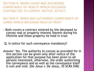 - Both covers a contract entered by the deceased to
convey real or property interest therein during his
lifetime and those property he hold in trust
Q: Is notice for such conveyance mandatory?
Answer: Yes. The authority to convey as provided for in
this section can be given only after notice of the
application for that purpose has been given to all
persons interested, otherwise, the order authorizing
the conveyance and as well as the conveyance itself
is null and void. (De Jesus v. De Jesus, 35 SCRA 548)
 