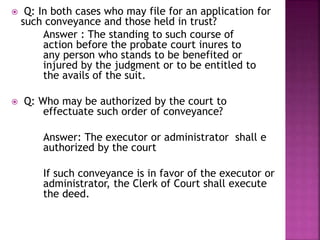  Q: In both cases who may file for an application for
such conveyance and those held in trust?
Answer : The standing to such course of
action before the probate court inures to
any person who stands to be benefited or
injured by the judgment or to be entitled to
the avails of the suit.
 Q: Who may be authorized by the court to
effectuate such order of conveyance?
Answer: The executor or administrator shall e
authorized by the court
If such conveyance is in favor of the executor or
administrator, the Clerk of Court shall execute
the deed.
 