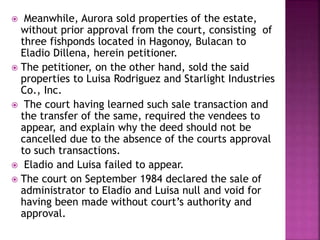  Meanwhile, Aurora sold properties of the estate,
without prior approval from the court, consisting of
three fishponds located in Hagonoy, Bulacan to
Eladio Dillena, herein petitioner.
 The petitioner, on the other hand, sold the said
properties to Luisa Rodriguez and Starlight Industries
Co., Inc.
 The court having learned such sale transaction and
the transfer of the same, required the vendees to
appear, and explain why the deed should not be
cancelled due to the absence of the courts approval
to such transactions.
 Eladio and Luisa failed to appear.
 The court on September 1984 declared the sale of
administrator to Eladio and Luisa null and void for
having been made without court’s authority and
approval.
 
