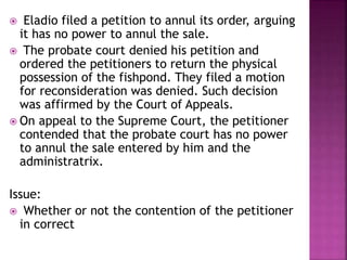  Eladio filed a petition to annul its order, arguing
it has no power to annul the sale.
 The probate court denied his petition and
ordered the petitioners to return the physical
possession of the fishpond. They filed a motion
for reconsideration was denied. Such decision
was affirmed by the Court of Appeals.
 On appeal to the Supreme Court, the petitioner
contended that the probate court has no power
to annul the sale entered by him and the
administratrix.
Issue:
 Whether or not the contention of the petitioner
in correct
 