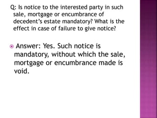 Q: Is notice to the interested party in such
sale, mortgage or encumbrance of
decedent’s estate mandatory? What is the
effect in case of failure to give notice?
 Answer: Yes. Such notice is
mandatory, without which the sale,
mortgage or encumbrance made is
void.
 