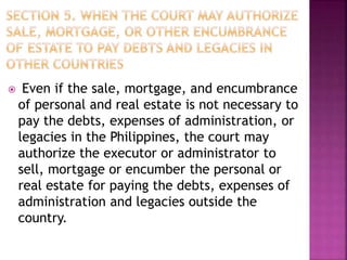  Even if the sale, mortgage, and encumbrance
of personal and real estate is not necessary to
pay the debts, expenses of administration, or
legacies in the Philippines, the court may
authorize the executor or administrator to
sell, mortgage or encumber the personal or
real estate for paying the debts, expenses of
administration and legacies outside the
country.
 