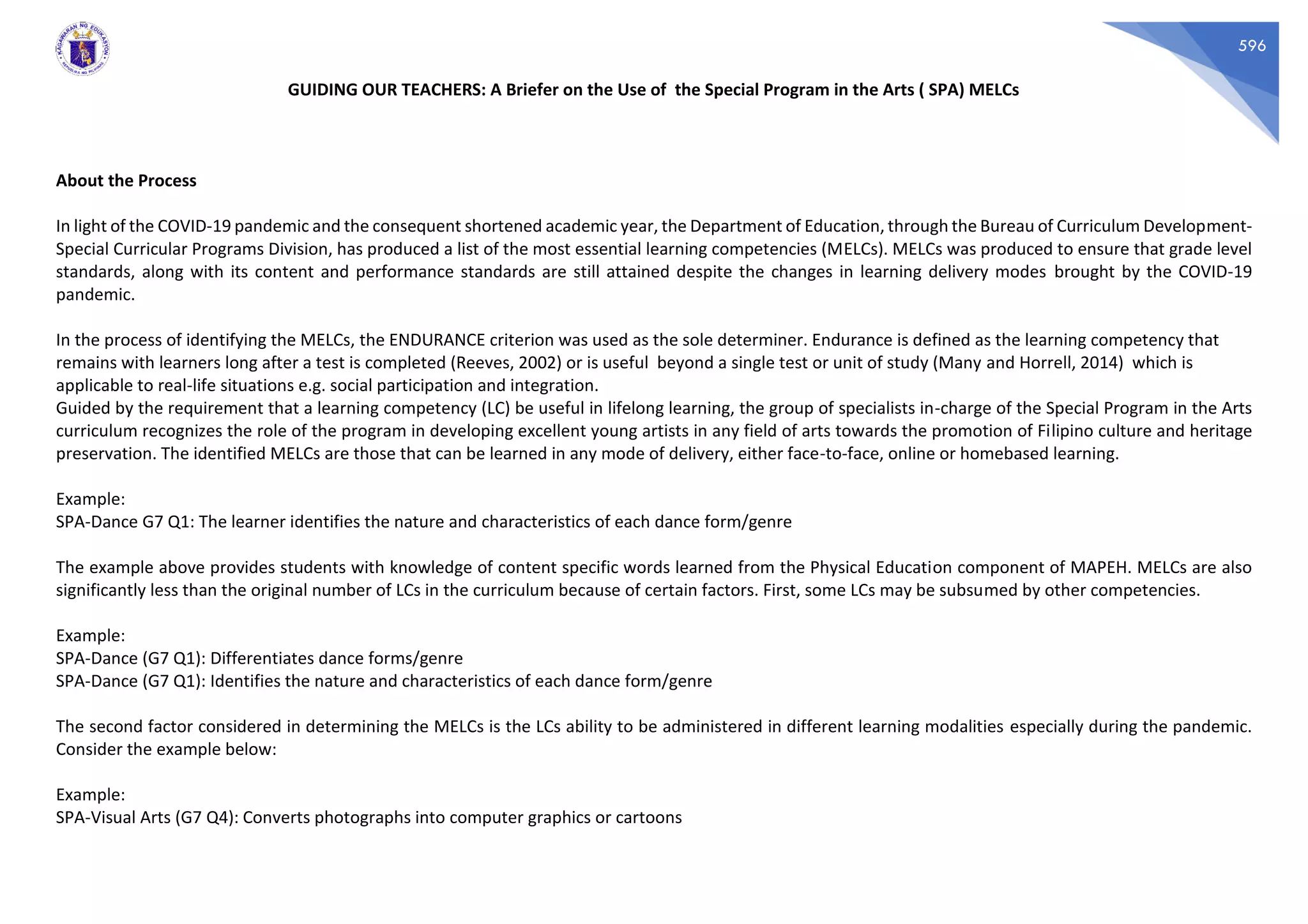 596
GUIDING OUR TEACHERS: A Briefer on the Use of the Special Program in the Arts ( SPA) MELCs
About the Process
In light of the COVID-19 pandemic and the consequent shortened academic year, the Department of Education, through the Bureau of Curriculum Development-
Special Curricular Programs Division, has produced a list of the most essential learning competencies (MELCs). MELCs was produced to ensure that grade level
standards, along with its content and performance standards are still attained despite the changes in learning delivery modes brought by the COVID-19
pandemic.
In the process of identifying the MELCs, the ENDURANCE criterion was used as the sole determiner. Endurance is defined as the learning competency that
remains with learners long after a test is completed (Reeves, 2002) or is useful beyond a single test or unit of study (Many and Horrell, 2014) which is
applicable to real-life situations e.g. social participation and integration.
Guided by the requirement that a learning competency (LC) be useful in lifelong learning, the group of specialists in-charge of the Special Program in the Arts
curriculum recognizes the role of the program in developing excellent young artists in any field of arts towards the promotion of Filipino culture and heritage
preservation. The identified MELCs are those that can be learned in any mode of delivery, either face-to-face, online or homebased learning.
Example:
SPA-Dance G7 Q1: The learner identifies the nature and characteristics of each dance form/genre
The example above provides students with knowledge of content specific words learned from the Physical Education component of MAPEH. MELCs are also
significantly less than the original number of LCs in the curriculum because of certain factors. First, some LCs may be subsumed by other competencies.
Example:
SPA-Dance (G7 Q1): Differentiates dance forms/genre
SPA-Dance (G7 Q1): Identifies the nature and characteristics of each dance form/genre
The second factor considered in determining the MELCs is the LCs ability to be administered in different learning modalities especially during the pandemic.
Consider the example below:
Example:
SPA-Visual Arts (G7 Q4): Converts photographs into computer graphics or cartoons
 