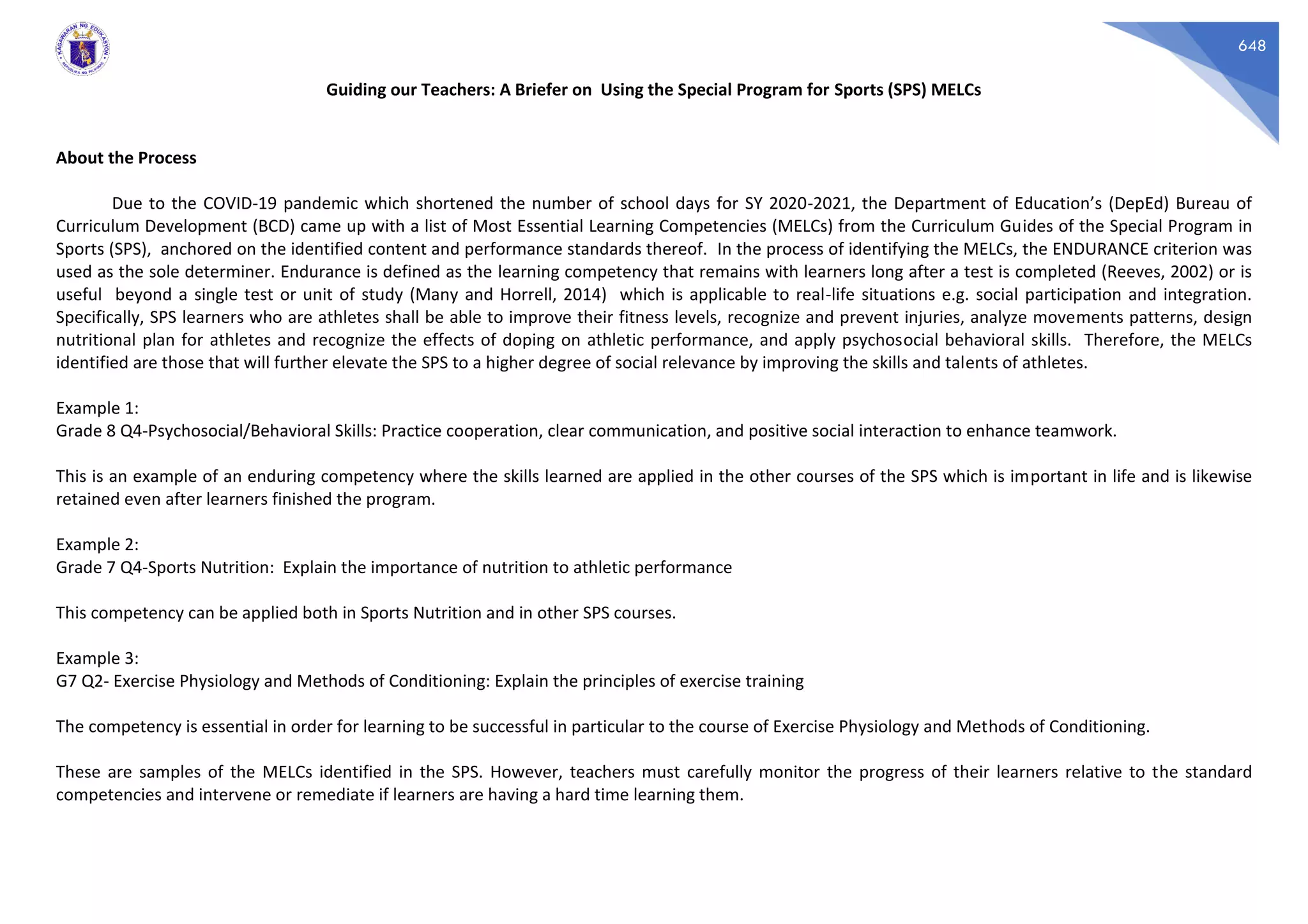648
Guiding our Teachers: A Briefer on Using the Special Program for Sports (SPS) MELCs
About the Process
Due to the COVID-19 pandemic which shortened the number of school days for SY 2020-2021, the Department of Education’s (DepEd) Bureau of
Curriculum Development (BCD) came up with a list of Most Essential Learning Competencies (MELCs) from the Curriculum Guides of the Special Program in
Sports (SPS), anchored on the identified content and performance standards thereof. In the process of identifying the MELCs, the ENDURANCE criterion was
used as the sole determiner. Endurance is defined as the learning competency that remains with learners long after a test is completed (Reeves, 2002) or is
useful beyond a single test or unit of study (Many and Horrell, 2014) which is applicable to real-life situations e.g. social participation and integration.
Specifically, SPS learners who are athletes shall be able to improve their fitness levels, recognize and prevent injuries, analyze movements patterns, design
nutritional plan for athletes and recognize the effects of doping on athletic performance, and apply psychosocial behavioral skills. Therefore, the MELCs
identified are those that will further elevate the SPS to a higher degree of social relevance by improving the skills and talents of athletes.
Example 1:
Grade 8 Q4-Psychosocial/Behavioral Skills: Practice cooperation, clear communication, and positive social interaction to enhance teamwork.
This is an example of an enduring competency where the skills learned are applied in the other courses of the SPS which is important in life and is likewise
retained even after learners finished the program.
Example 2:
Grade 7 Q4-Sports Nutrition: Explain the importance of nutrition to athletic performance
This competency can be applied both in Sports Nutrition and in other SPS courses.
Example 3:
G7 Q2- Exercise Physiology and Methods of Conditioning: Explain the principles of exercise training
The competency is essential in order for learning to be successful in particular to the course of Exercise Physiology and Methods of Conditioning.
These are samples of the MELCs identified in the SPS. However, teachers must carefully monitor the progress of their learners relative to the standard
competencies and intervene or remediate if learners are having a hard time learning them.
 