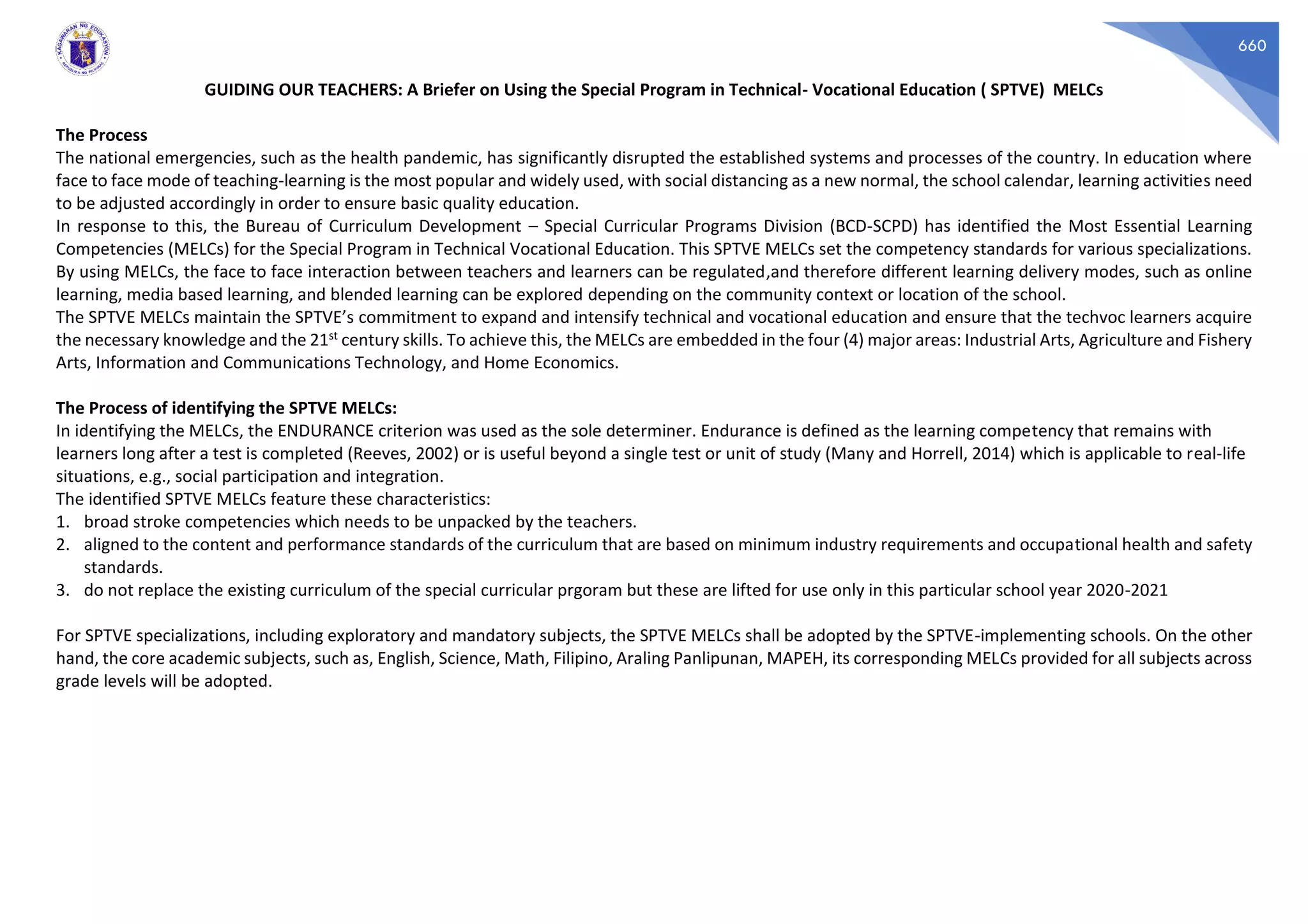 660
GUIDING OUR TEACHERS: A Briefer on Using the Special Program in Technical- Vocational Education ( SPTVE) MELCs
The Process
The national emergencies, such as the health pandemic, has significantly disrupted the established systems and processes of the country. In education where
face to face mode of teaching-learning is the most popular and widely used, with social distancing as a new normal, the school calendar, learning activities need
to be adjusted accordingly in order to ensure basic quality education.
In response to this, the Bureau of Curriculum Development – Special Curricular Programs Division (BCD-SCPD) has identified the Most Essential Learning
Competencies (MELCs) for the Special Program in Technical Vocational Education. This SPTVE MELCs set the competency standards for various specializations.
By using MELCs, the face to face interaction between teachers and learners can be regulated,and therefore different learning delivery modes, such as online
learning, media based learning, and blended learning can be explored depending on the community context or location of the school.
The SPTVE MELCs maintain the SPTVE’s commitment to expand and intensify technical and vocational education and ensure that the techvoc learners acquire
the necessary knowledge and the 21st century skills. To achieve this, the MELCs are embedded in the four (4) major areas: Industrial Arts, Agriculture and Fishery
Arts, Information and Communications Technology, and Home Economics.
The Process of identifying the SPTVE MELCs:
In identifying the MELCs, the ENDURANCE criterion was used as the sole determiner. Endurance is defined as the learning competency that remains with
learners long after a test is completed (Reeves, 2002) or is useful beyond a single test or unit of study (Many and Horrell, 2014) which is applicable to real-life
situations, e.g., social participation and integration.
The identified SPTVE MELCs feature these characteristics:
1. broad stroke competencies which needs to be unpacked by the teachers.
2. aligned to the content and performance standards of the curriculum that are based on minimum industry requirements and occupational health and safety
standards.
3. do not replace the existing curriculum of the special curricular prgoram but these are lifted for use only in this particular school year 2020-2021
For SPTVE specializations, including exploratory and mandatory subjects, the SPTVE MELCs shall be adopted by the SPTVE-implementing schools. On the other
hand, the core academic subjects, such as, English, Science, Math, Filipino, Araling Panlipunan, MAPEH, its corresponding MELCs provided for all subjects across
grade levels will be adopted.
 