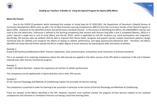 648
Guiding our Teachers: A Briefer on Using the Special Program for Sports (SPS) MELCs
About the Process
Due to the COVID-19 pandemic which shortened the number of school days for SY 2020-2021, the Department of Education’s (DepEd) Bureau of
Curriculum Development (BCD) came up with a list of Most Essential Learning Competencies (MELCs) from the Curriculum Guides of the Special Program in
Sports (SPS), anchored on the identified content and performance standards thereof. In the process of identifying the MELCs, the ENDURANCE criterion was
used as the sole determiner. Endurance is defined as the learning competency that remains with learners long after a test is completed (Reeves, 2002) or is
useful beyond a single test or unit of study (Many and Horrell, 2014) which is applicable to real-life situations e.g. social participation and integration.
Specifically, SPS learners who are athletes shall be able to improve their fitness levels, recognize and prevent injuries, analyze movements patterns, design
nutritional plan for athletes and recognize the effects of doping on athletic performance, and apply psychosocial behavioral skills. Therefore, the MELCs
identified are those that will further elevate the SPS to a higher degree of social relevance by improving the skills and talents of athletes.
Example 1:
Grade 8 Q4-Psychosocial/Behavioral Skills: Practice cooperation, clear communication, and positive social interaction to enhance teamwork.
This is an example of an enduring competency where the skills learned are applied in the other courses of the SPS which is important in life and is likewise
retained even after learners finished the program.
Example 2:
Grade 7 Q4-Sports Nutrition: Explain the importance of nutrition to athletic performance
This competency can be applied both in Sports Nutrition and in other SPS courses.
Example 3:
G7 Q2- Exercise Physiology and Methods of Conditioning: Explain the principles of exercise training
The competency is essential in order for learning to be successful in particular to the course of Exercise Physiology and Methods of Conditioning.
These are samples of the MELCs identified in the SPS. However, teachers must carefully monitor the progress of their learners relative to the standard
competencies and intervene or remediate if learners are having a hard time learning them.
 