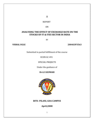 A
REPORT
ON

ANALYSING THE EFFECT OF EXCHANGE RATE ON THE
STOCKS OF IT & ITES SECTOR IN INDIA
BY

VISHAL UGLE

2004S3P3563
Submitted in partial fulfillment of the course
ECON GC 491
SPECIAL PROJECTS
Under the guidance of
Dr.G.V.KUMARI

BITS- PILANI, GOA CAMPUS
April,2008
1

 