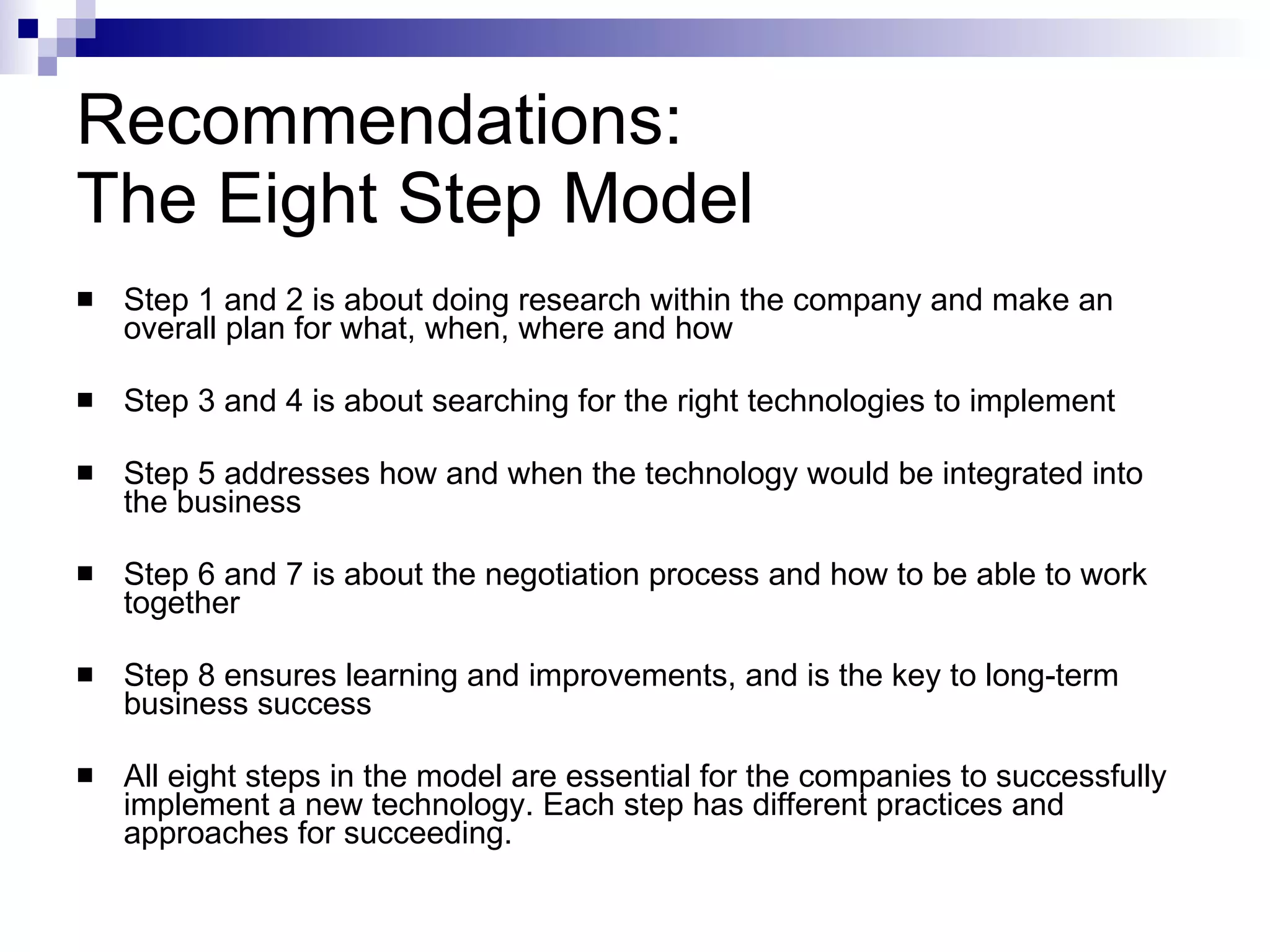 Recommendations: The Eight Step Model Step 1 and 2 is about doing research within the company and make an overall plan for what, when, where and how Step 3 and 4 is about  searching for the right technologies to implement Step 5 addresses how and when the technology would be integrated into the business  Step 6 and 7 is about the negotiation process and how to be able to work together  Step 8  ensures learning and improvements, and is the key to long-term business success  All eight steps in the model are essential for the companies to successfully implement a new technology. Each step has different practices and approaches for succeeding. 