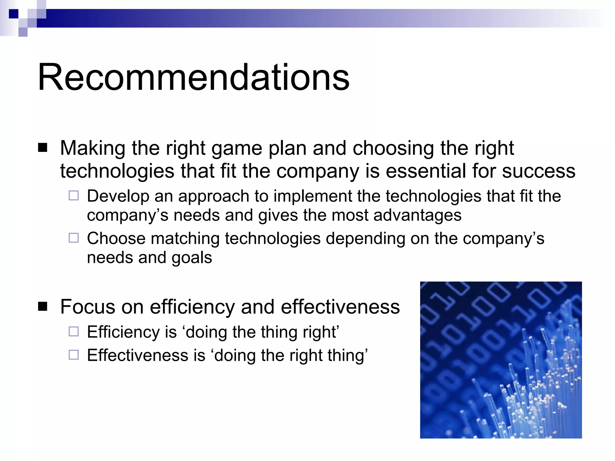 Recommendations Making the right game plan and choosing the right technologies that fit the company is essential for success Develop an approach to  implement the technologies that fit the company’s needs and gives the most advantages  Choose matching technologies  depending on the company’s needs and goals  Focus on efficiency and effectiveness Efficiency is ‘doing the thing right’  Effectiveness is ‘doing the right thing’  