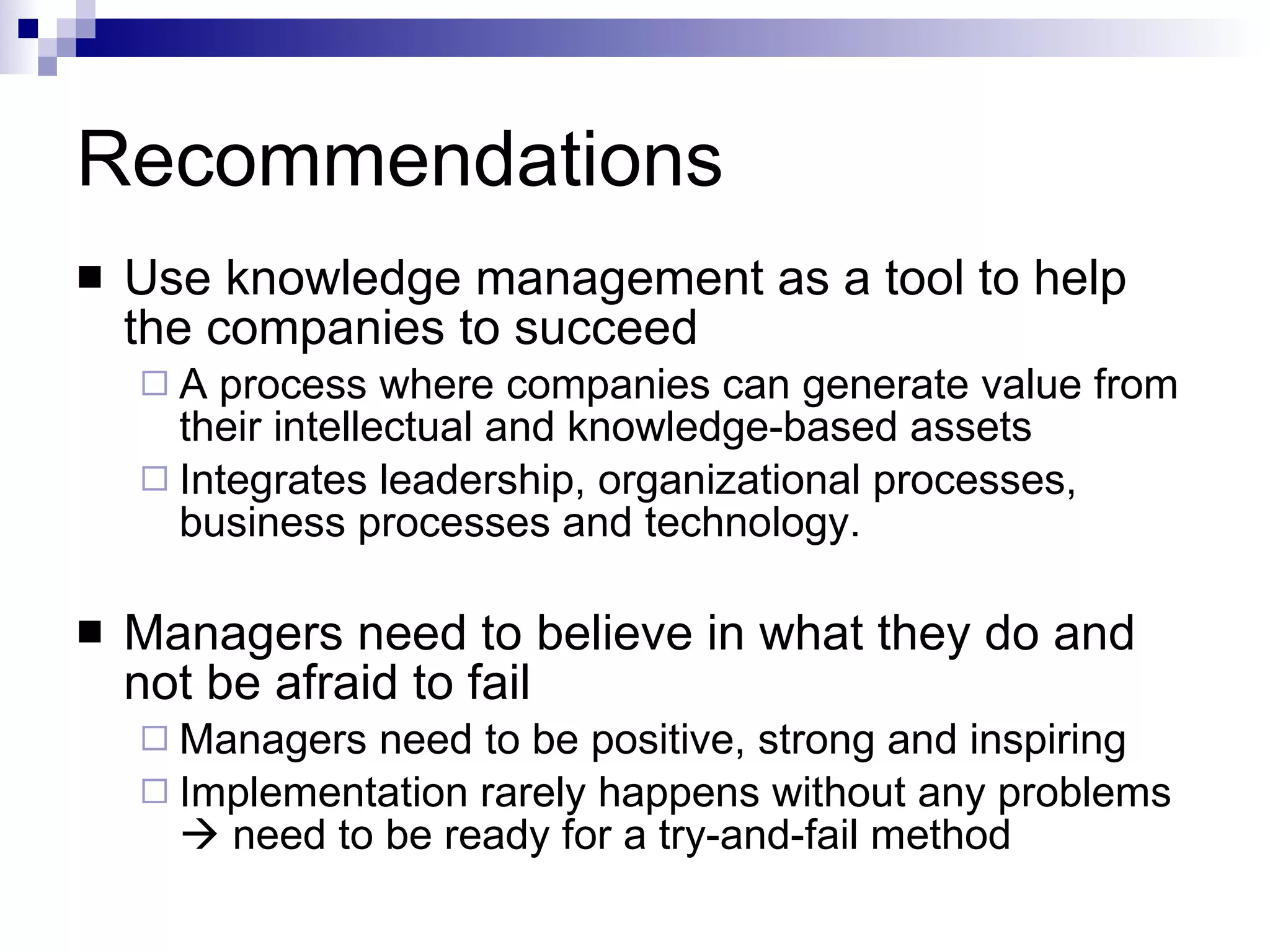 Recommendations Use knowledge management as a tool to help the companies to succeed A process where companies can generate value from their intellectual and knowledge-based assets  Integrates leadership, organizational processes, business processes and technology. Managers need to believe in what they do and not be afraid to fail Managers need to be positive, strong and inspiring Implementation rarely happens without any problems    need to be ready for a try-and-fail method 