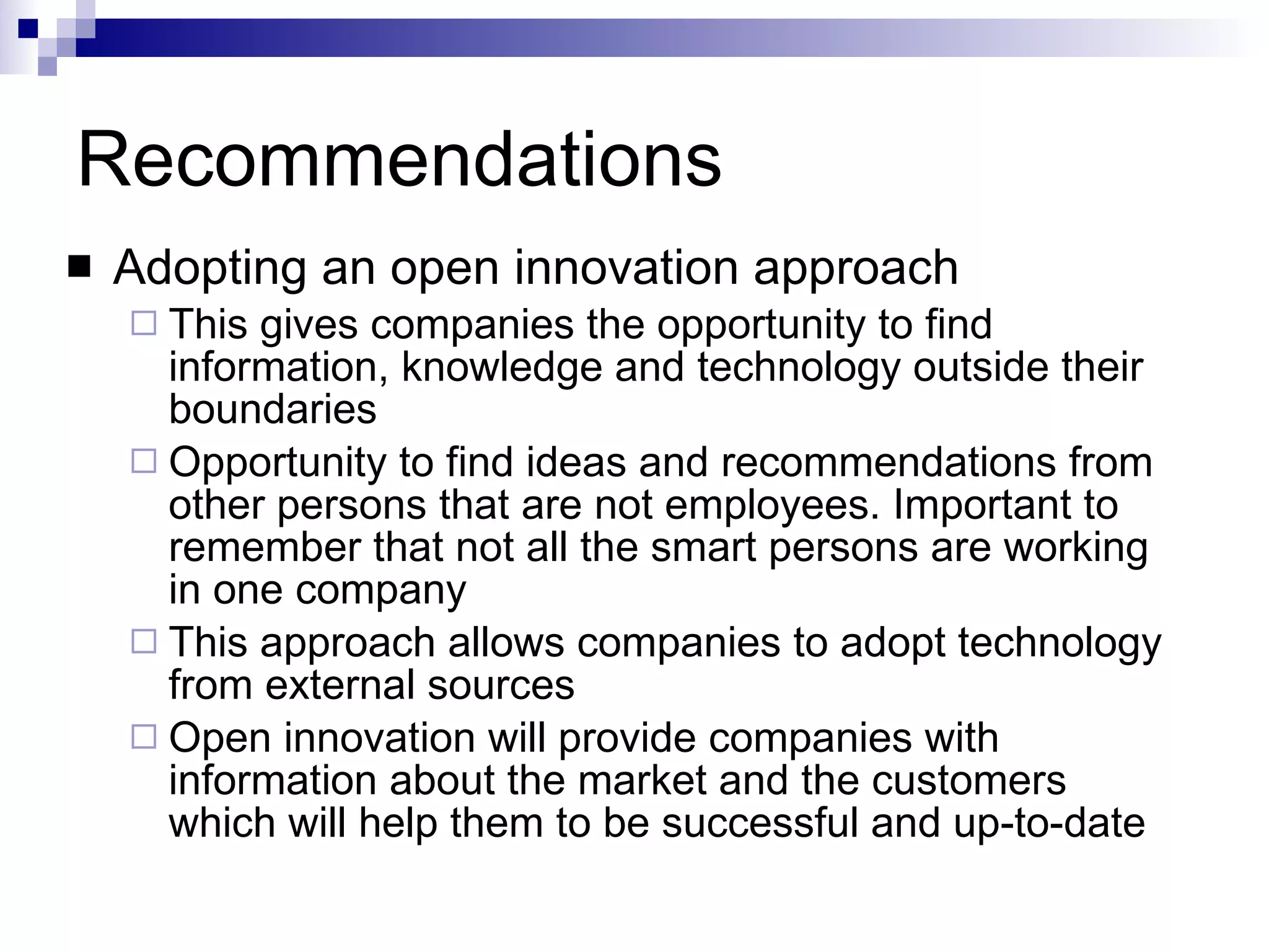 Recommendations Adopting an open innovation approach This gives companies the opportunity to find information, knowledge and technology outside their boundaries Opportunity to find ideas and recommendations from other persons that are not employees. Important to remember that not all the smart persons are working in one company This approach allows companies to adopt technology from external sources Open innovation will provide companies with information about the market and the customers which will help them to be successful and up-to-date 