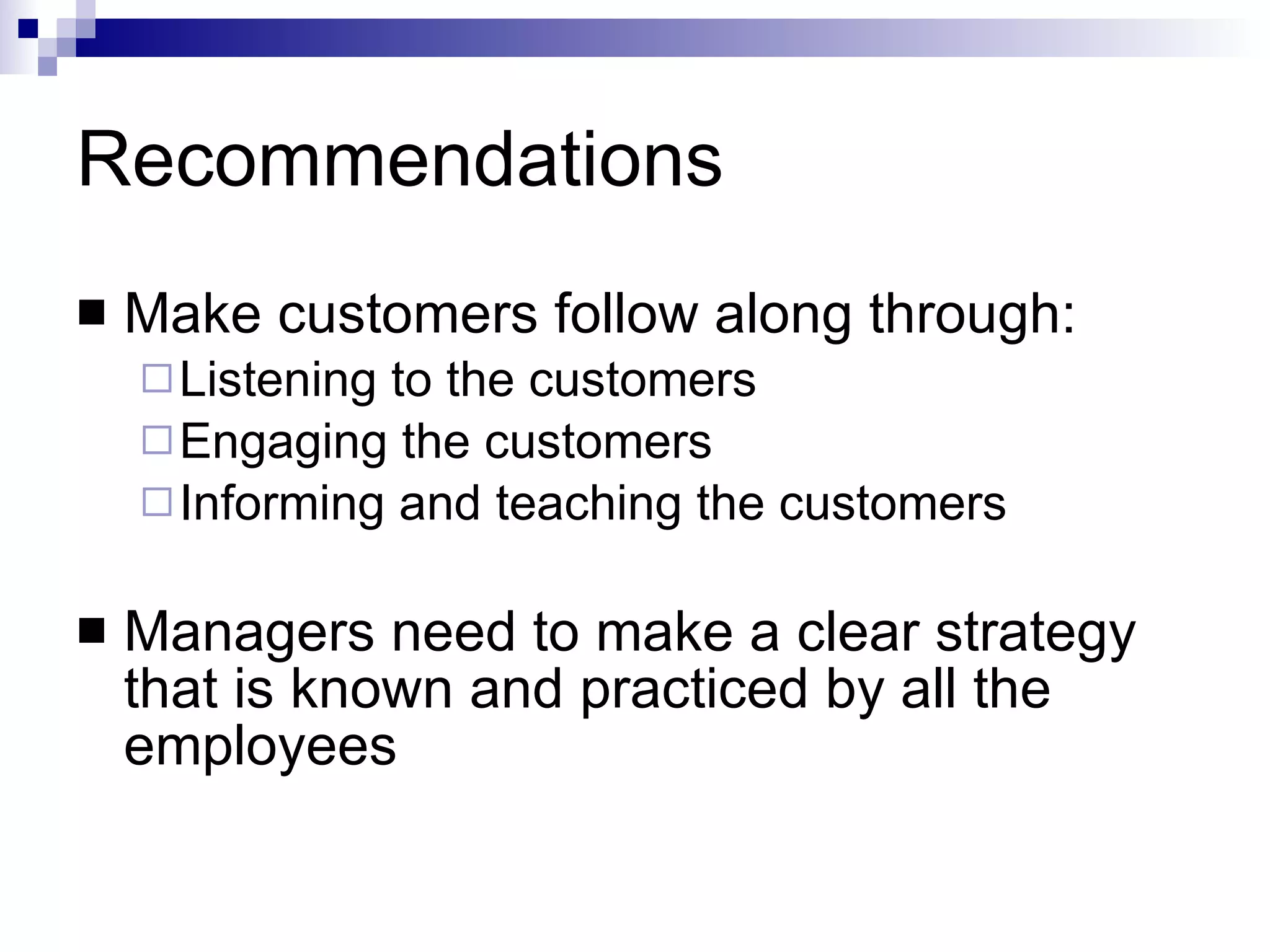 Recommendations Make customers follow along through: Listening to the customers Engaging the customers Informing and teaching the customers Managers need to make a clear strategy that is known and practiced by all the employees 