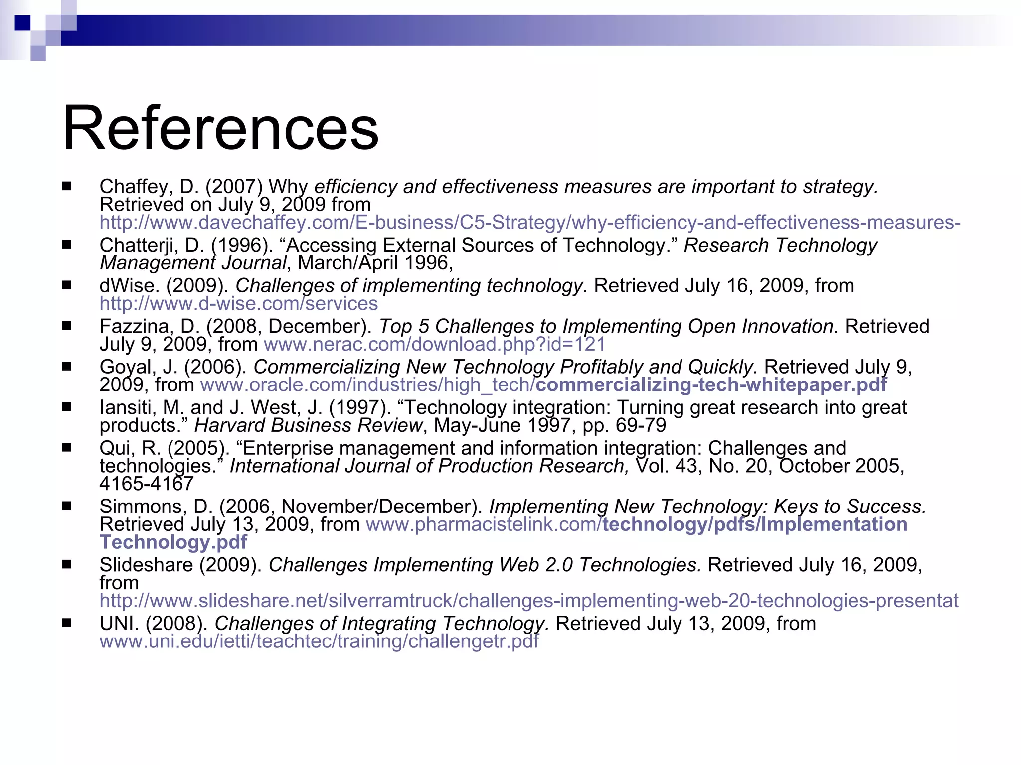 References Chaffey, D. (2007) Why  efficiency and effectiveness measures are important to strategy.  Retrieved on July 9, 2009 from  http://www.davechaffey.com/E-business/C5-Strategy/why-efficiency-and-effectiveness-measures-are-important-to-strategy Chatterji, D. (1996). “Accessing External Sources of Technology.”  Research Technology Management Journal , March/April 1996,  dWise. (2009).  Challenges of implementing technology.  Retrieved July 16, 2009, from  http://www.d-wise.com/services Fazzina, D. (2008, December).  Top 5 Challenges to Implementing Open Innovation.  Retrieved July 9, 2009, from  www. nerac .com/download. php ?id=121   Goyal, J. (2006).  Commercializing New Technology Profitably and Quickly.  Retrieved July 9, 2009, from  www.oracle.com/industries/high_tech/ commercializing -tech-whitepaper. pdf Iansiti, M. and J. West, J. (1997). “Technology integration: Turning great research into great products.”  Harvard Business Review , May-June 1997, pp. 69-79 Qui, R. (2005). “Enterprise management and information integration: Challenges and technologies.”  International Journal of Production Research,  Vol. 43, No. 20, October 2005, 4165-4167 Simmons, D. (2006, November/December).  Implementing New Technology: Keys to Success.  Retrieved July 13, 2009, from  www. pharmacistelink .com/ technology / pdfs / Implement ation Technology . pdf Slideshare (2009).  Challenges Implementing Web 2.0 Technologies.  Retrieved July 16, 2009, from  http://www.slideshare.net/silverramtruck/challenges-implementing-web-20-technologies-presentation UNI. (2008).  Challenges of Integrating Technology.  Retrieved July 13, 2009, from  www.uni.edu/ietti/teachtec/training/challengetr.pdf 