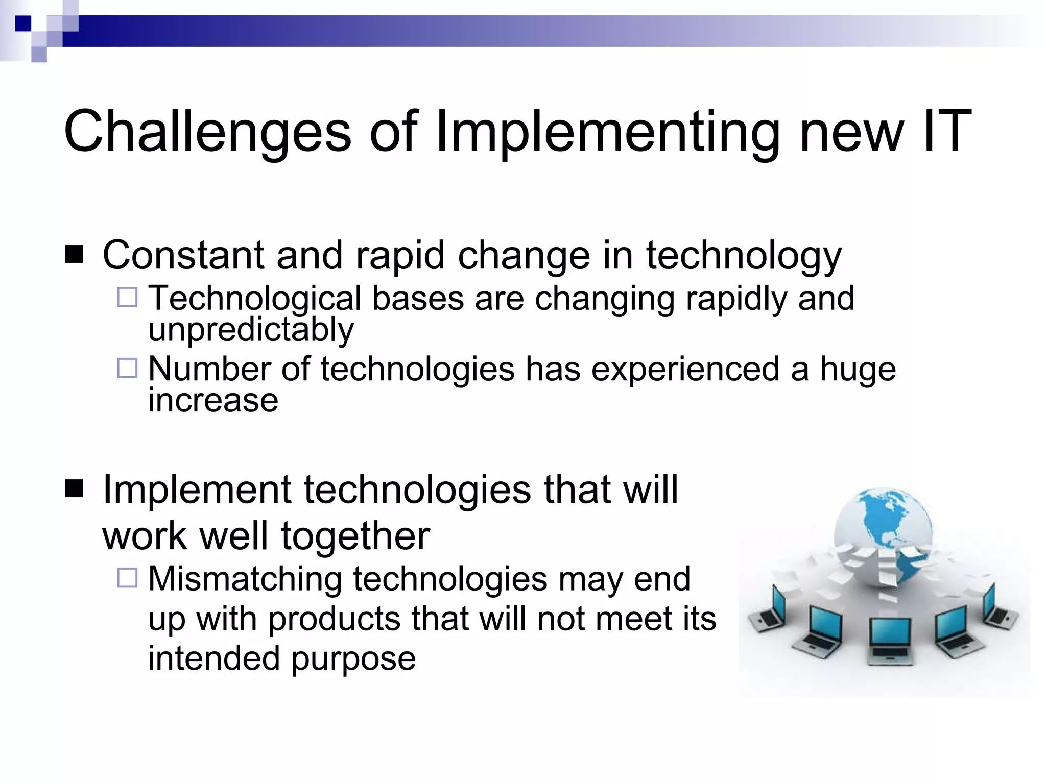 Challenges of Implementing new IT Constant and rapid change in technology Technological bases are changing rapidly and unpredictably Number of technologies has experienced a huge increase Implement technologies that will  work well together Mismatching technologies may end  up with products that will not meet its  intended purpose 