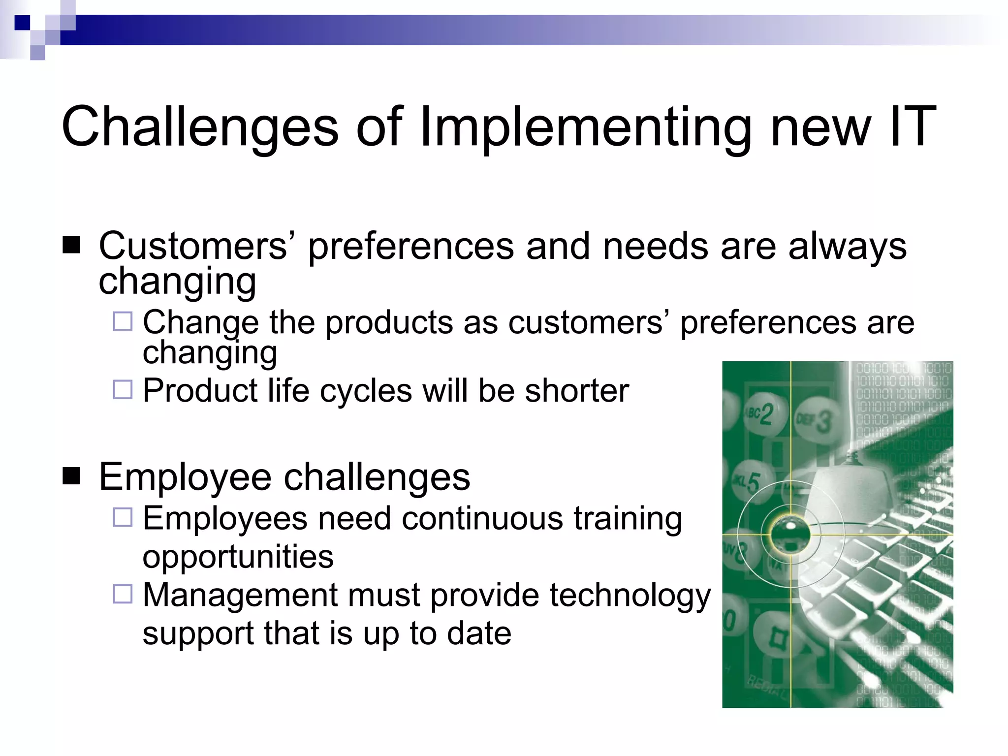 Challenges of Implementing new IT Customers’ preferences and needs are always changing Change the products as customers’ preferences are changing Product life cycles will be shorter Employee challenges Employees need continuous training  opportunities Management must provide technology  support that is up to date 