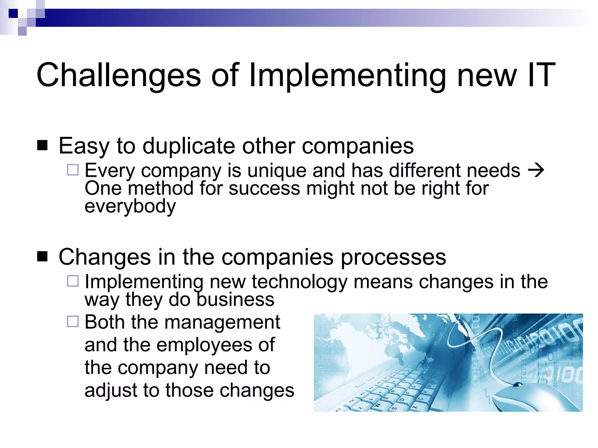 Challenges of Implementing new IT Easy to duplicate other companies Every company is unique and has different needs    One method for success might not be right for everybody Changes in the companies processes Implementing new technology means changes in the way they do business Both the management  and the employees of  the company need to  adjust to those changes 