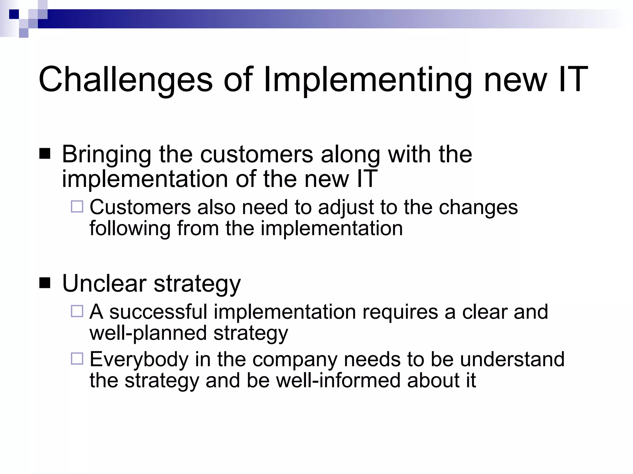 Challenges of Implementing new IT Bringing the customers along with the implementation of the new IT Customers also need to adjust to the changes following from the implementation Unclear strategy A successful implementation requires a clear and well-planned strategy Everybody in the company needs to be understand the strategy and be well-informed about it 
